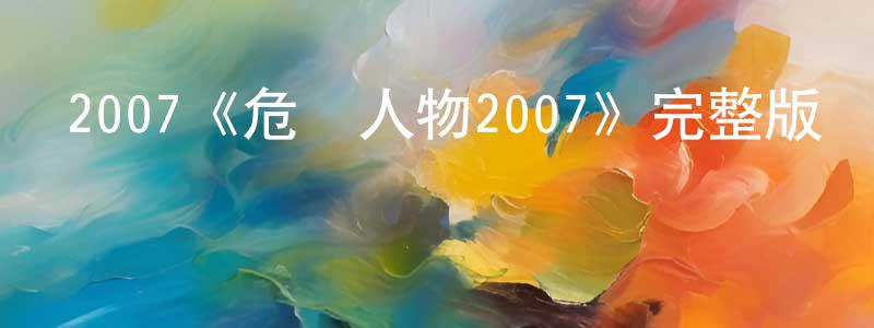 安亞強的動漫綜藝大全,2007《危險人物2007》完整版電影/在線觀看/百度云-美劇天堂